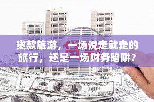 正蓝旗贷款旅游，一场说走就走的旅行，还是一场财务陷阱？