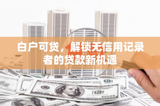 正蓝旗白户可贷，解锁无信用记录者的贷款新机遇