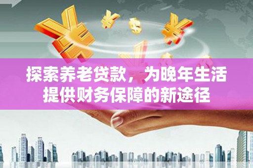 正蓝旗探索养老贷款，为晚年生活提供财务保障的新途径